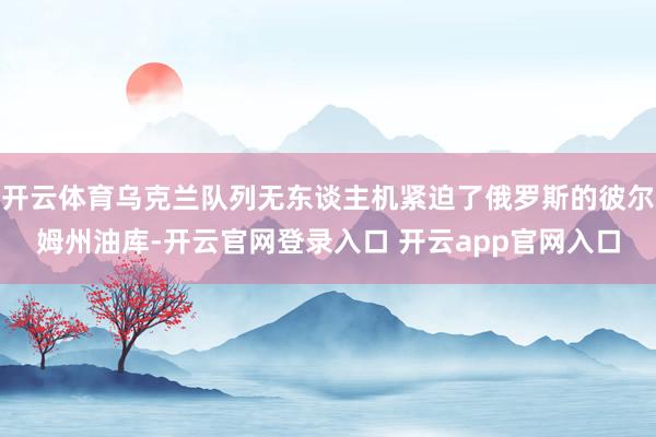 开云体育乌克兰队列无东谈主机紧迫了俄罗斯的彼尔姆州油库-开云官网登录入口 开云app官网入口
