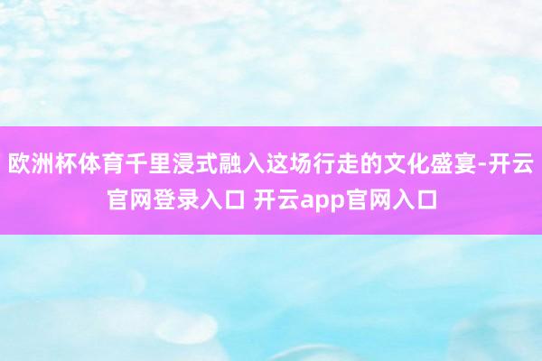 欧洲杯体育千里浸式融入这场行走的文化盛宴-开云官网登录入口 开云app官网入口