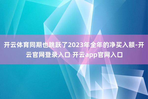 开云体育同期也跳跃了2023年全年的净买入额-开云官网登录入口 开云app官网入口