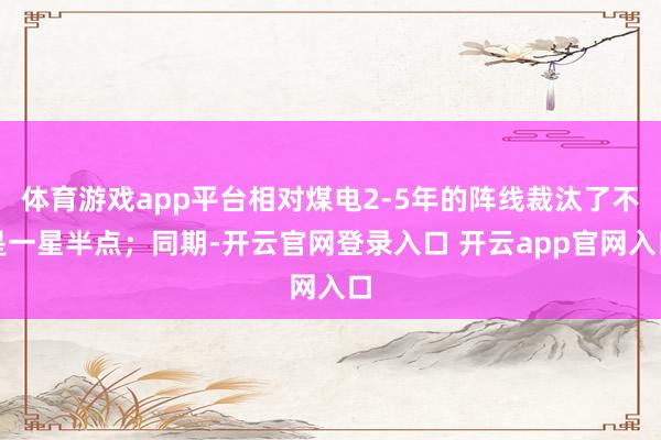 体育游戏app平台相对煤电2-5年的阵线裁汰了不是一星半点；同期-开云官网登录入口 开云app官网入口