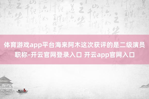 体育游戏app平台海来阿木这次获评的是二级演员职称-开云官网登录入口 开云app官网入口