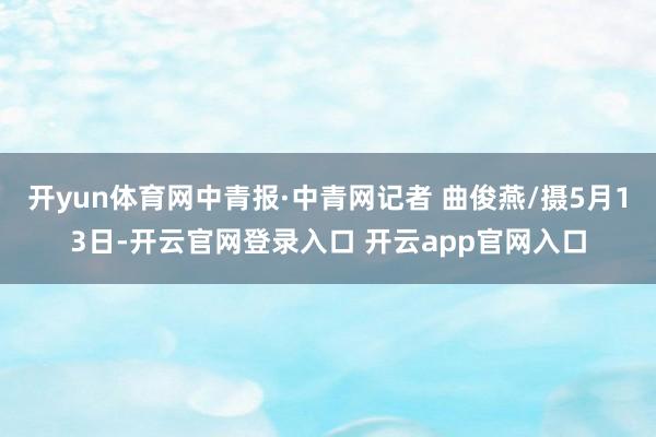 开yun体育网中青报·中青网记者 曲俊燕/摄5月13日-开云官网登录入口 开云app官网入口