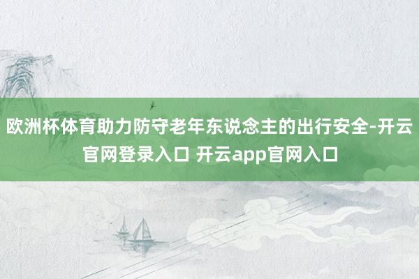 欧洲杯体育助力防守老年东说念主的出行安全-开云官网登录入口 开云app官网入口