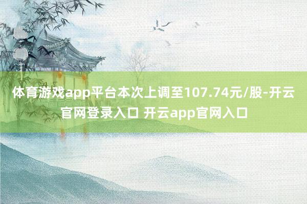 体育游戏app平台本次上调至107.74元/股-开云官网登录入口 开云app官网入口