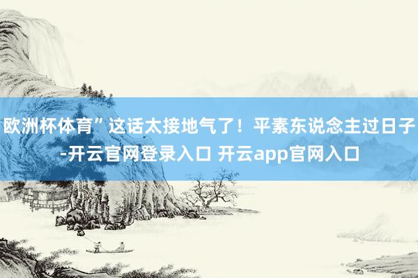 欧洲杯体育”这话太接地气了！平素东说念主过日子-开云官网登录入口 开云app官网入口