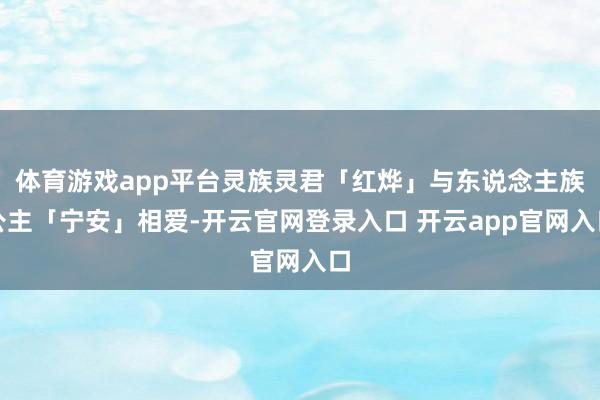 体育游戏app平台灵族灵君「红烨」与东说念主族公主「宁安」相爱-开云官网登录入口 开云app官网入口