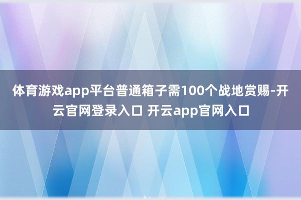 体育游戏app平台普通箱子需100个战地赏赐-开云官网登录入口 开云app官网入口