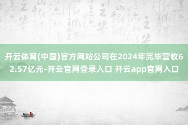 开云体育(中国)官方网站公司在2024年完毕营收62.57亿元-开云官网登录入口 开云app官网入口