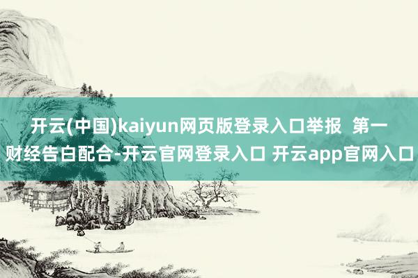 开云(中国)kaiyun网页版登录入口举报  第一财经告白配合-开云官网登录入口 开云app官网入口