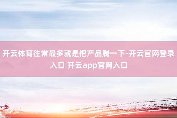 开云体育往常最多就是把产品腾一下-开云官网登录入口 开云app官网入口
