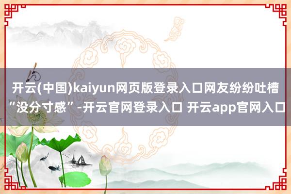 开云(中国)kaiyun网页版登录入口网友纷纷吐槽“没分寸感”-开云官网登录入口 开云app官网入口