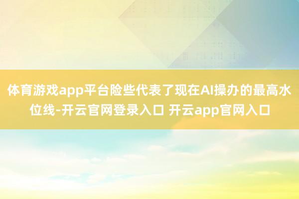 体育游戏app平台险些代表了现在AI操办的最高水位线-开云官网登录入口 开云app官网入口