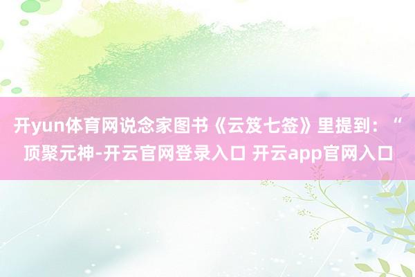 开yun体育网说念家图书《云笈七签》里提到：“顶聚元神-开云官网登录入口 开云app官网入口