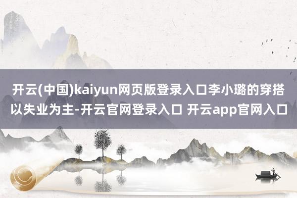 开云(中国)kaiyun网页版登录入口李小璐的穿搭以失业为主-开云官网登录入口 开云app官网入口