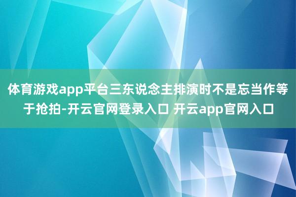 体育游戏app平台三东说念主排演时不是忘当作等于抢拍-开云官网登录入口 开云app官网入口