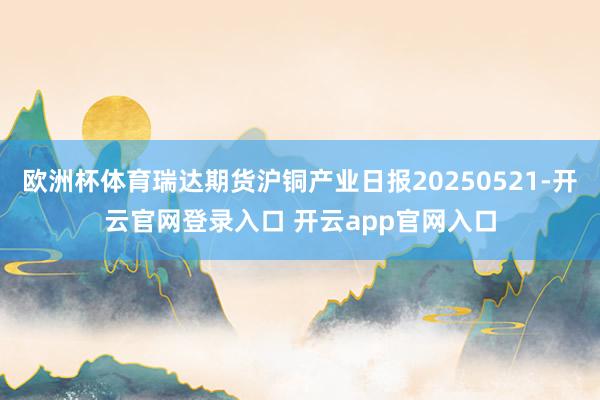 欧洲杯体育瑞达期货沪铜产业日报20250521-开云官网登录入口 开云app官网入口
