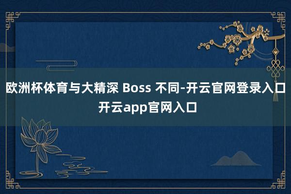 欧洲杯体育与大精深 Boss 不同-开云官网登录入口 开云app官网入口
