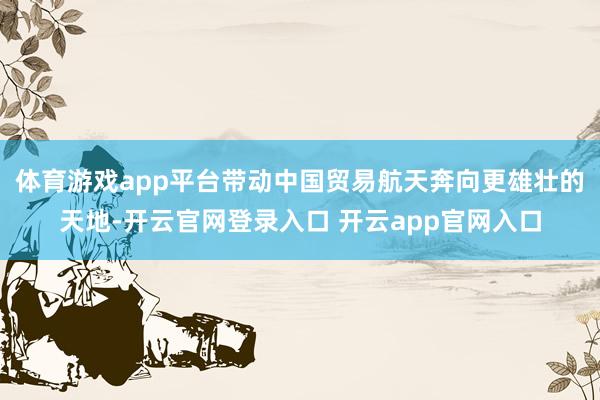 体育游戏app平台带动中国贸易航天奔向更雄壮的天地-开云官网登录入口 开云app官网入口