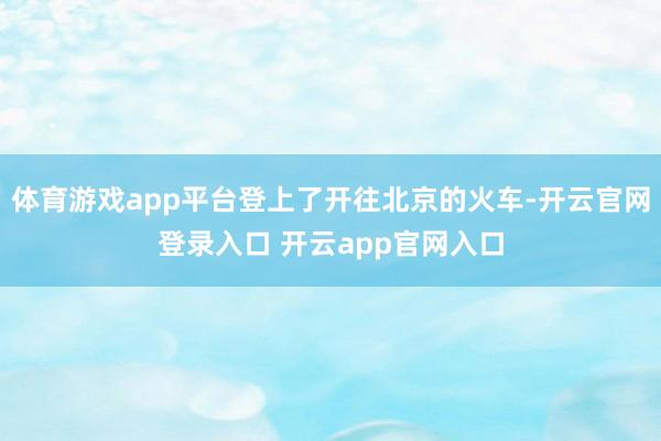 体育游戏app平台登上了开往北京的火车-开云官网登录入口 开云app官网入口
