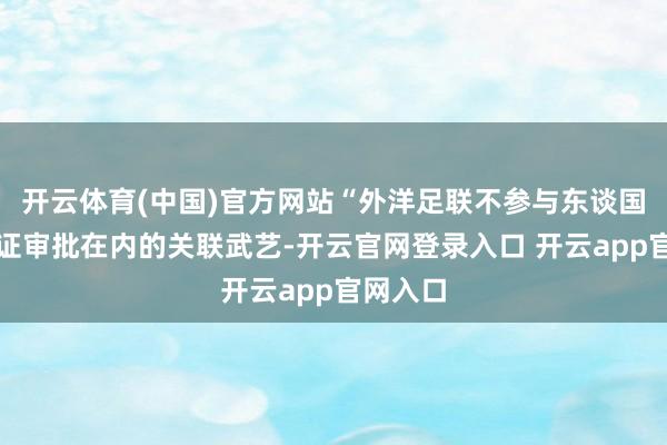 开云体育(中国)官方网站“外洋足联不参与东谈国包括签证审批在内的关联武艺-开云官网登录入口 开云app官网入口